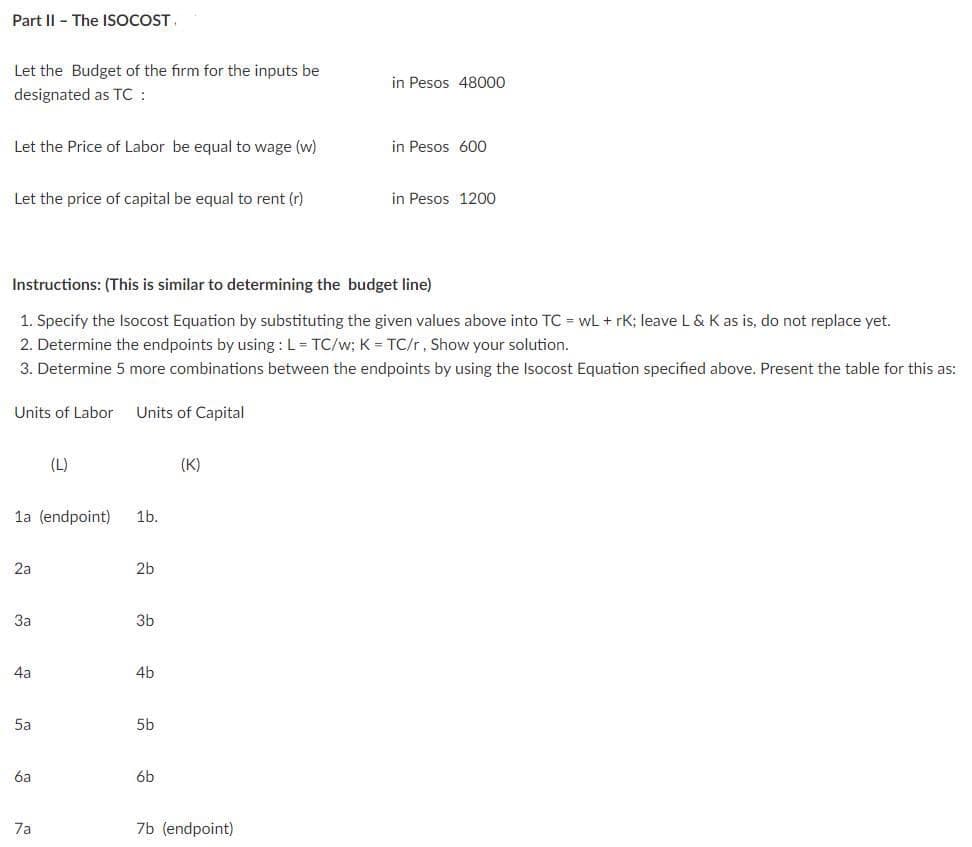 Part Il - The ISOCOST
Let the Budget of the firm for the inputs be
in Pesos 48000
designated as TC:
Let the Price of Labor be equal to wage (w)
in Pesos 600
Let the price of capital be equal to rent (r)
in Pesos 1200
Instructions: (This is similar to determining the budget line)
1. Specify the Isocost Equation by substituting the given values above into TC = wL + rK; leave L& K as is, do not replace yet.
2. Determine the endpoints by using : L= TC/w; K = TC/r, Show your solution.
3. Determine 5 more combinations between the endpoints by using the Isocost Equation specified above. Present the table for this as:
Units of Labor
Units of Capital
(L)
(K)
la (endpoint)
1b.
2a
2b
За
3b
4a
4b
5a
5b
6a
6b
7a
7b (endpoint)
