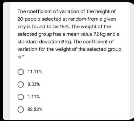 The coefficient of variation of the height of
20 people selected at random from a given
city is found to be 15%. The weight of the
selected group has a mean value 72 kg and a
standard deviation 8 kg. The coefficient of
variation for the weight of the selected group
is*
11.11%
O 8.33%
O 1.11%
O 83.33%
