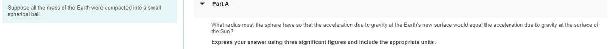 Part A
Suppose all the mass of the Earth were compacted into a small
spherical ball.
What radius must the sphere have so that the acceleration due to gravity at the Earth's new surface would equal the acceleration due to gravity at the surface of
the Sun?
Express your answer using three significant figures and include the appropriate units.
