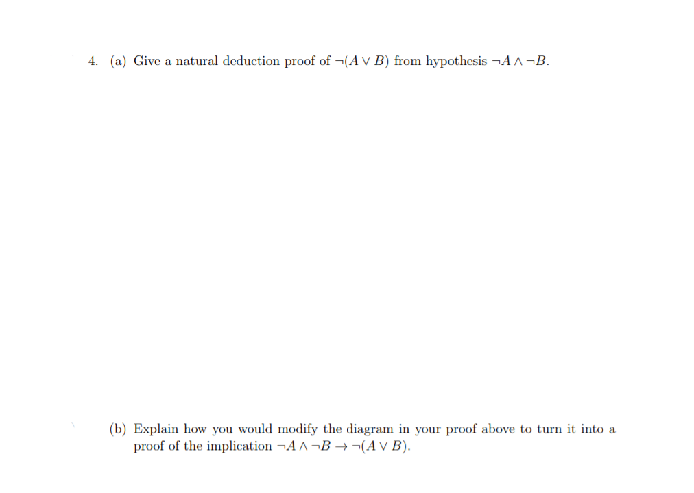 4. (a) Give a natural deduction proof of ¬(A v B) from hypothesis ¬A A ¬B.
(b) Explain how you would modify the diagram in your proof above to turn it into a
proof of the implication ¬A A ¬B → ¬(A V B).
