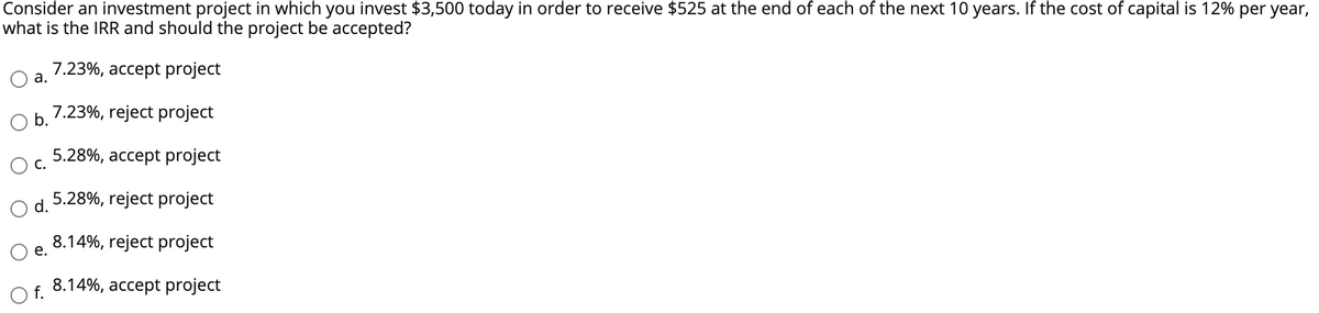 Consider an investment project in which you invest $3,500 today in order to receive $525 at the end of each of the next 10 years. If the cost of capital is 12% per year,
what is the IRR and should the project be accepted?
7.23%, accept project
7.23%, reject project
5.28%, accept project
5.28%, reject project
8.14%, reject project
8.14%, accept project
a.
b.
C.
d.
e.
O f.
