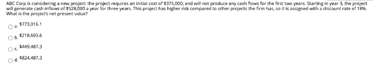 ABC Corp is considering a new project: the project requires an initial cost of $375,000, and will not produce any cash flows for the first two years. Starting in year 3, the project
will generate cash inflows of $528,000 a year for three years. This project has higher risk compared to other projects the firm has, so it is assigned with a discount rate of 18%.
What is the project's net present value?
$773,016.1
$218,693.6
$449,487.3
$824,487.3
Oa
b.
C₂
d.