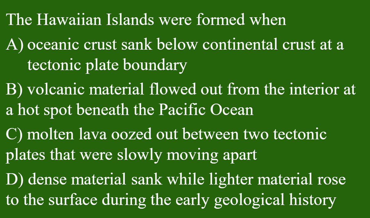 The Hawaiian Islands were formed when
A) oceanic crust sank below continental crust at a
tectonic plate boundary
B) volcanic material flowed out from the interior at
a hot spot beneath the Pacific Ocean
C) molten lava oozed out between two tectonic
plates that were slowly moving apart
D) dense material sank while lighter material rose
to the surface during the early geological history
