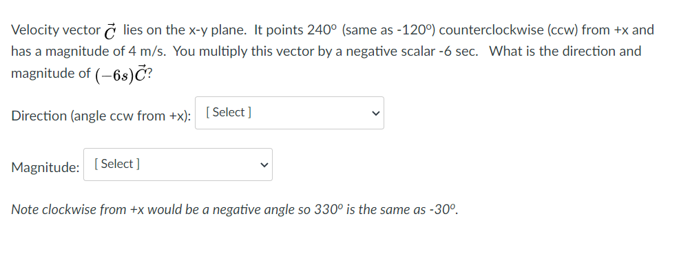 Velocity vector ở lies on the x-y plane. It points 240° (same as -120°) counterclockwise (ccw) from +x and
has a magnitude of 4 m/s. You multiply this vector by a negative scalar -6 sec. VWhat is the direction and
magnitude of (-6s)Č?
Direction (angle ccw from +x): [Select ]
Magnitude: [ Select ]
Note clockwise from +x would be a negative angle so 330° is the same as -30°.
