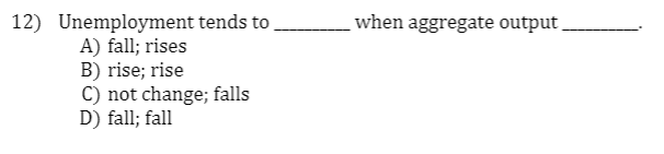 12) Unemployment tends to
A) fall; rises
B) rise; rise
C) not change; falls
D) fall; fall
when aggregate output
