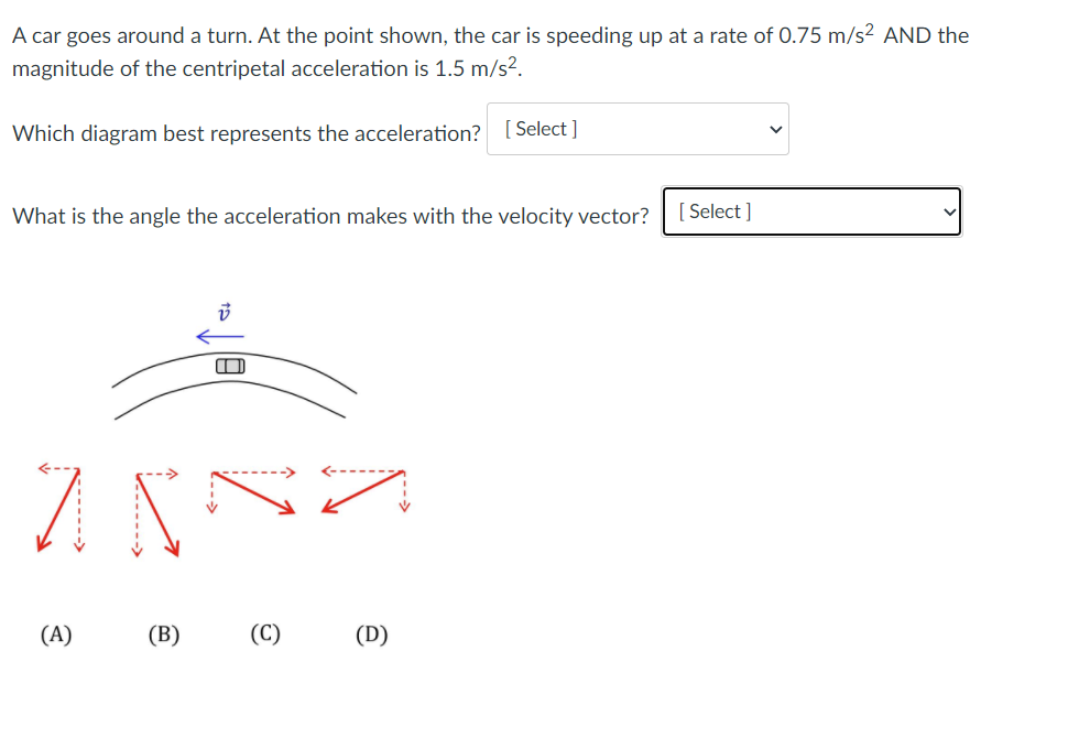 A car goes around a turn. At the point shown, the car is speeding up at a rate of 0.75 m/s² AND the
magnitude of the centripetal acceleration is 1.5 m/s².
Which diagram best represents the acceleration? [Select ]
What is the angle the acceleration makes with the velocity vector?
[ Select ]
(A)
(В)
(C)
(D)
