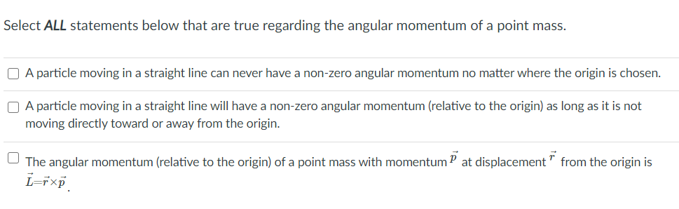 Select ALL statements below that are true regarding the angular momentum of a point mass.
O A particle moving in a straight line can never have a non-zero angular momentum no matter where the origin is chosen.
O A particle moving in a straight line will have a non-zero angular momentum (relative to the origin) as long as it is not
moving directly toward or away from the origin.
The angular momentum (relative to the origin) of a point mass with momentum P at displacement" from the origin is
