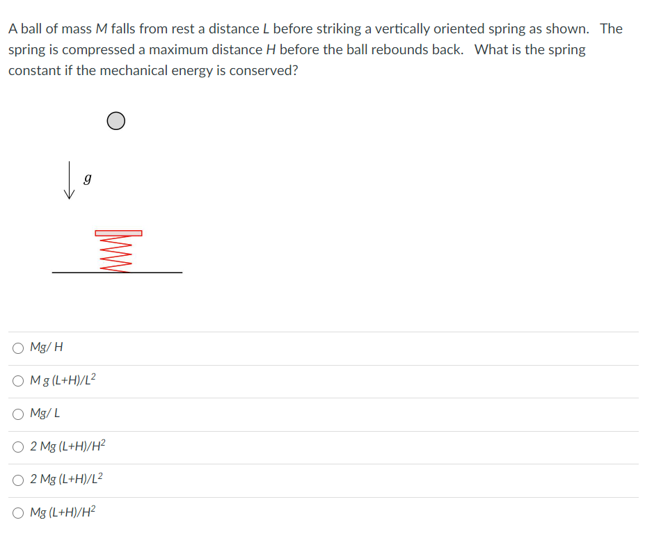 A ball of mass M falls from rest a distance L before striking a vertically oriented spring as shown. The
spring is compressed a maximum distance H before the ball rebounds back. What is the spring
constant if the mechanical energy is conserved?
O Mg/ H
O Mg (L+H)/L²
O Mg/ L
O 2 Mg (L+H)/H2
O 2 Mg (L+H)/L²
O Mg (L+H)/H?
