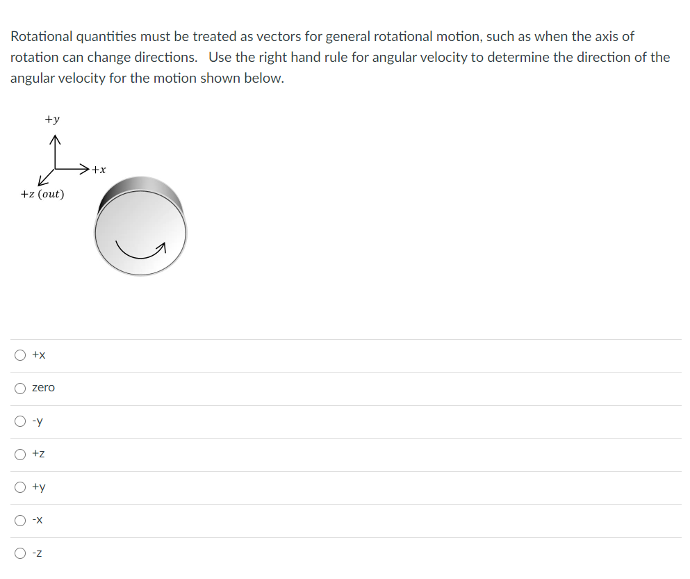 Rotational quantities must be treated as vectors for general rotational motion, such as when the axis of
rotation can change directions. Use the right hand rule for angular velocity to determine the direction of the
angular velocity for the motion shown below.
+y
+x
+z (out)
O +x
O zero
O -y
O +z
O +y
O -x
-z
O o o o o o
