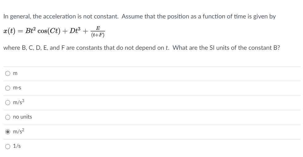 In general, the acceleration is not constant. Assume that the position as a function of time is given by
x(t) = Bt2 cos(Ct) + Dt³ +
(t+F)
E
where B, C, D, E, and F are constants that do not depend on t. What are the SI units of the constant B?
m.s
m/s3
no units
O m/s?
O 1/s
