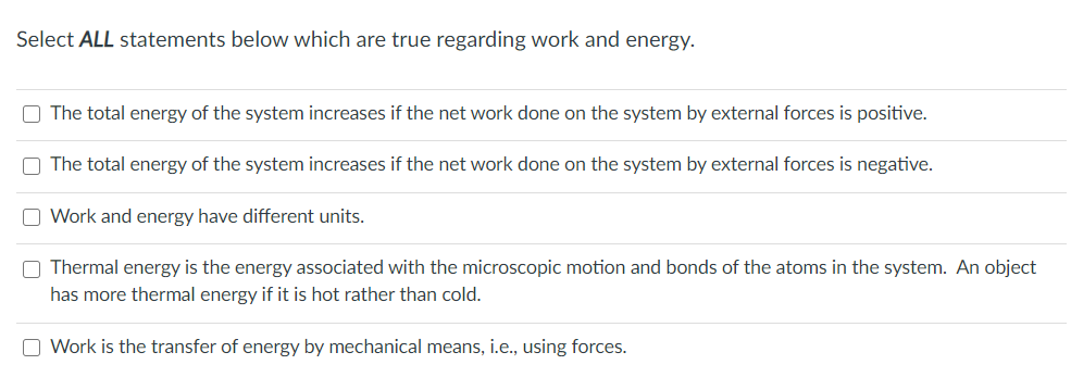 Select ALL statements below which are true regarding work and energy.
O The total energy of the system increases if the net work done on the system by external forces is positive.
O The total energy of the system increases if the net work done on the system by external forces is negative.
O Work and energy have different units.
O Thermal energy is the energy associated with the microscopic motion and bonds of the atoms in the system. An object
has more thermal energy if it is hot rather than cold.
O Work is the transfer of energy by mechanical means, i.e., using forces.
