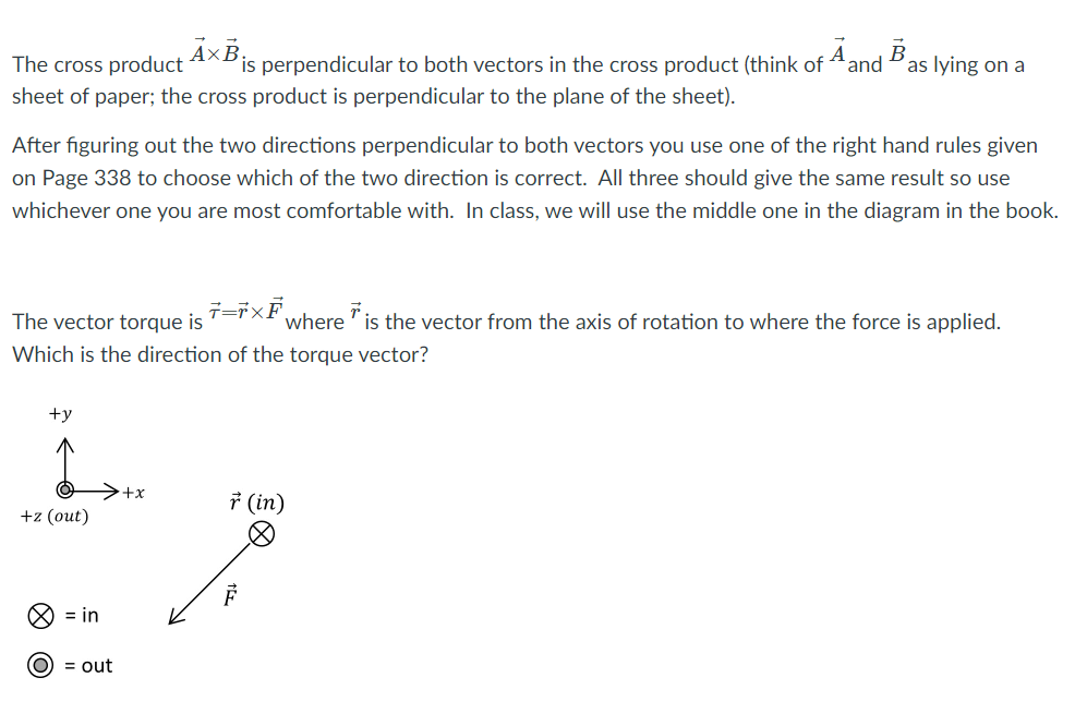 The cross product
AxB
is perpendicular to both vectors in the cross product (think of Aand
В
as lying on a
sheet of paper; the cross product is perpendicular to the plane of the sheet).
After figuring out the two directions perpendicular to both vectors you use one of the right hand rules given
on Page 338 to choose which of the two direction is correct. All three should give the same result so use
whichever one you are most comfortable with. In class, we will use the middle one in the diagram in the book.
The vector torque is
where "is the vector from the axis of rotation to where the force is applied.
Which is the direction of the torque vector?
+y
++
* (in)
+z (out)
O = in
(O) = out
