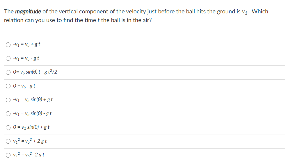 The magnitude of the vertical component of the velocity just before the ball hits the ground is v1. Which
relation can you use to find the time t the ball is in the air?
O -v1 = Vo + gt
O -v1 = Vo - 8 t
0= v, sin(e) t - g t2/2
O 0 = vo -gt
O -V1 = Vo sin(0) + gt
O -v1 = Vo sin(0) - g t
O 0 = v1 sin(0) + gt
O vz? = v,2 + 2 gt
O v? = v,² -2 gt
