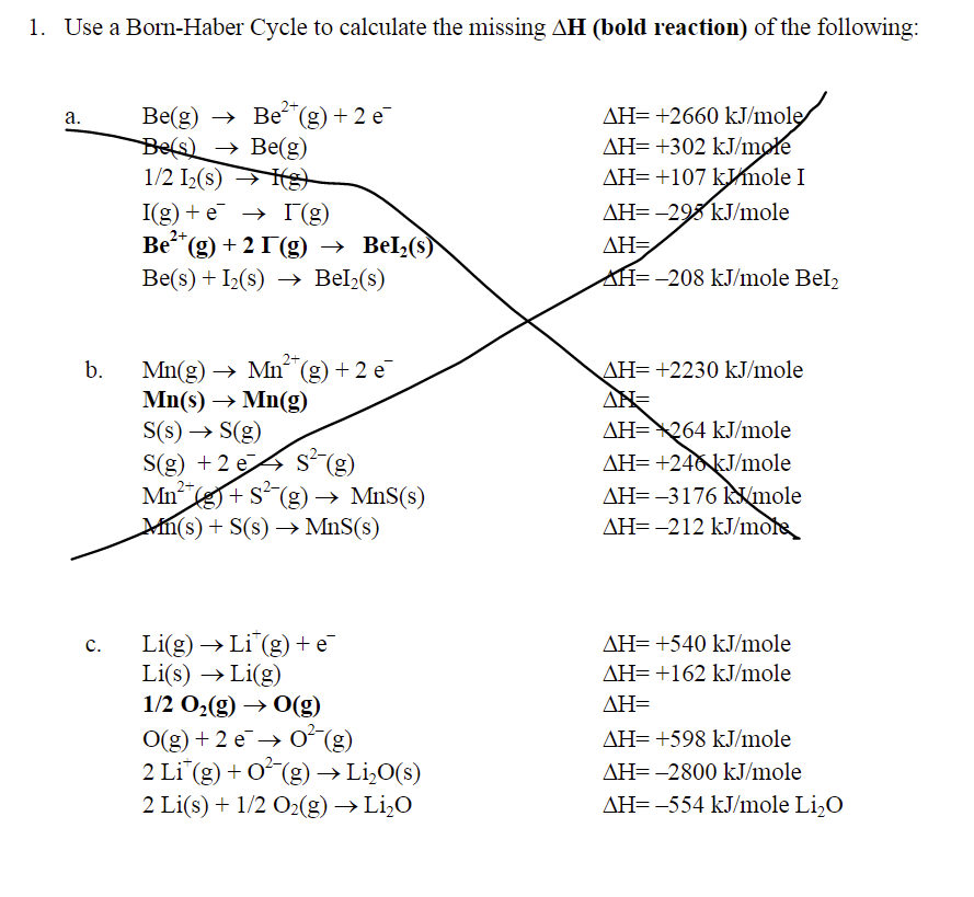 1. Use a Born-Haber Cycle to calculate the missing AH (bold reaction) of the following:
2+
Вe(g) > Ве"(g) + 2 е
Be(s)→ Be(g)
1/2 I2(s) →H
I(g) + e → I(g)
Be“(g) + 2 I (g) → Bel(s)
Be(s) + I2(s) → Bel2(s)
AH=+2660 kJ/mole
AH=+302 kJ/mole
AH=+107 kmole I
а.
AH=-298 kJ/mole
2+
ΔΗ
AH=-208 kJ/mole Bel2
Mn(g) → Mn“(g)+2 e
Mn(s) → Mn(g)
S(s) → S(g)
S(g) + 2 eA s*
Mn + S(g) → MnS(s)
Mn(s) + S(s) –→ MnS(s)
b.
AH=+2230 kJ/mole
AN=
AH=264 kJ/mole
AH= +246 kJ/mole
AH=-3176 k/mole
AH=-212 kJ/mole
(g)
2+
Li(g) → Li"(g)+e
Li(s) → Li(g)
1/2 02(g) → O(g)
O(g) + 2 e→ 0²(g)
2 Li"(g) + O (g) → Li,O(s)
с.
AH= +540 kJ/mole
AH= +162 kJ/mole
ΔΗ-
AH=+598 kJ/mole
AH= -2800 kJ/mole
2 Li(s) + 1/2 O2(g) → Li,O
AH=-554 kJ/mole Li,O
