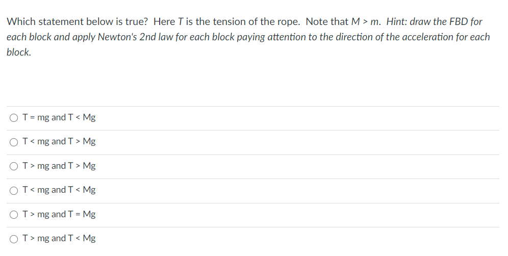 Which statement below is true? Here T is the tension of the rope. Note that M > m. Hint: draw the FBD for
each block and apply Newton's 2nd law for each block paying attention to the direction of the acceleration for each
block.
O T= mg and T < Mg
OT< mg and T > Mg
OT> mg andT > Mg
OT< mg and T < Mg
OT> mg andT = Mg
OT> mg and T < Mg
