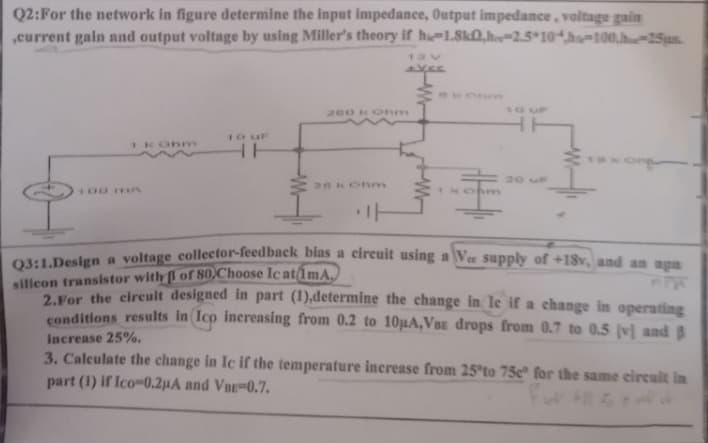 Q2: For the network in figure determine the input impedance, Output impedance, voltage gain
,current gain and output voltage by using Miller's theory if hie-1.8k0,he-2.5 10h-100.hu-25us.
1 kOhm
10 uF
HH
260 kOhm
+YEE
TH
ㅏ
Konge
के
Q3:1.Design a voltage collector-feedback bias a circuit using a Vee supply of +18v, and an apa
silicon transistor with 3 of 80 Choose Ic at 1mA.
2. For the circuit designed in part (1),determine the change in le if a change in operating
conditions results in (Ico increasing from 0.2 to 10µA,VBE drops from 0.7 to 0.5 [v] and B
increase 25%.
3. Calculate the change in Ic if the temperature increase from 25°to 75e" for the same circuit in
part (1) if Ico-0.2μA and VBE-0.7.