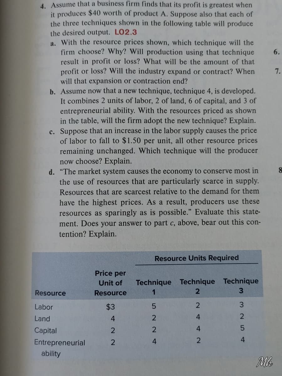 4. Assume that a business firm finds that its profit is greatest when
it produces $40 worth of product A. Suppose also that each of
the three techniques shown in the following table will produce
the desired output. LO2.3
a. With the resource prices shown, which technique will the
firm choose? Why? Will production using that technique
result in profit or loss? What will be the amount of that
profit or loss? Will the industry expand or contract? When
will that expansion or contraction end?
b. Assume now that a new technique, technique 4, is developed.
It combines 2 units of labor, 2 of land, 6 of capital, and 3 of
entrepreneurial ability. With the resources priced as shown
in the table, will the firm adopt the new technique? Explain.
c. Suppose that an increase in the labor supply causes the price
of labor to fall to $1.50 per unit, all other resource prices
remaining unchanged. Which technique will the producer
now choose? Explain.
d. "The market system causes the economy to conserve most in
the use of resources that are particularly scarce in supply.
6.
7.
Resources that are scarcest relative to the demand for them
have the highest prices. As a result, producers use these
resources as sparingly as is possible." Evaluate this state-
ment. Does your answer to part c, above, bear out this con-
tention? Explain.
Resource Units Required
Price per
Technique Technique Technique
3.
Unit of
Resource
Resource
1
Labor
$3
3.
Land
4.
2
4.
2
Capital
2
Entrepreneurial
4
4
ability
