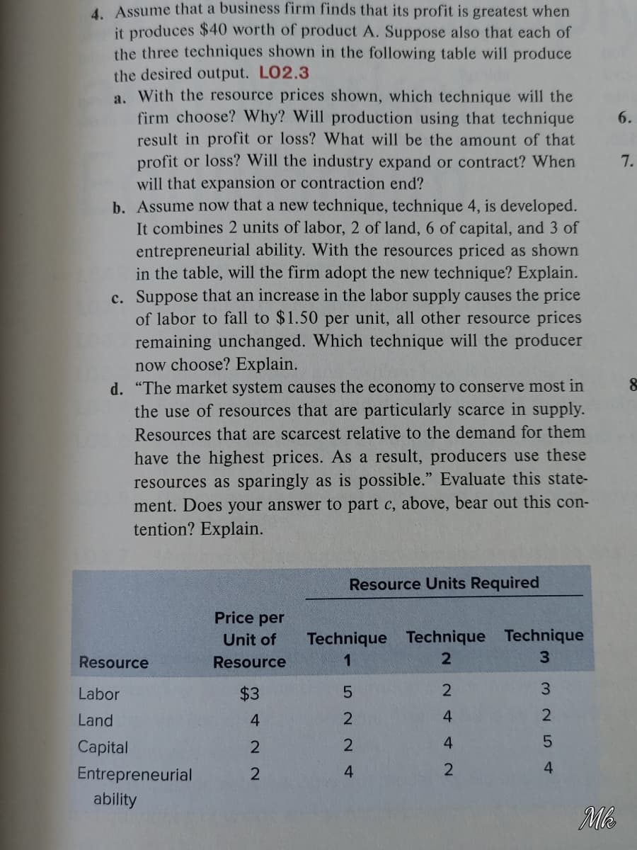 4. Assume that a business firm finds that its profit is greatest when
it produces $40 worth of product A. Suppose also that each of
the three techniques shown in the following table will produce
the desired output. LO2.3
a. With the resource prices shown, which technique will the
firm choose? Why? Will production using that technique
result in profit or loss? What will be the amount of that
profit or loss? Will the industry expand or contract? When
will that expansion or contraction end?
b. Assume now that a new technique, technique 4, is developed.
It combines 2 units of labor, 2 of land, 6 of capital, and 3 of
entrepreneurial ability. With the resources priced as shown
in the table, will the firm adopt the new technique? Explain.
c. Suppose that an increase in the labor supply causes the price
of labor to fall to $1.50 per unit, all other resource prices
remaining unchanged. Which technique will the producer
now choose? Explain.
d. "The market system causes the economy to conserve most in
the use of resources that are particularly scarce in supply.
6.
7.
Resources that are scarcest relative to the demand for them
have the highest prices. As a result, producers use these
resources as sparingly as is possible." Evaluate this state-
ment. Does your answer to part c, above, bear out this con-
tention? Explain.
Resource Units Required
Price per
Technique Technique Technique
3.
Unit of
Resource
Resource
1
Labor
$3
3.
Land
4.
2
4
2
Capital
2
4
Entrepreneurial
4
ability
Mb
