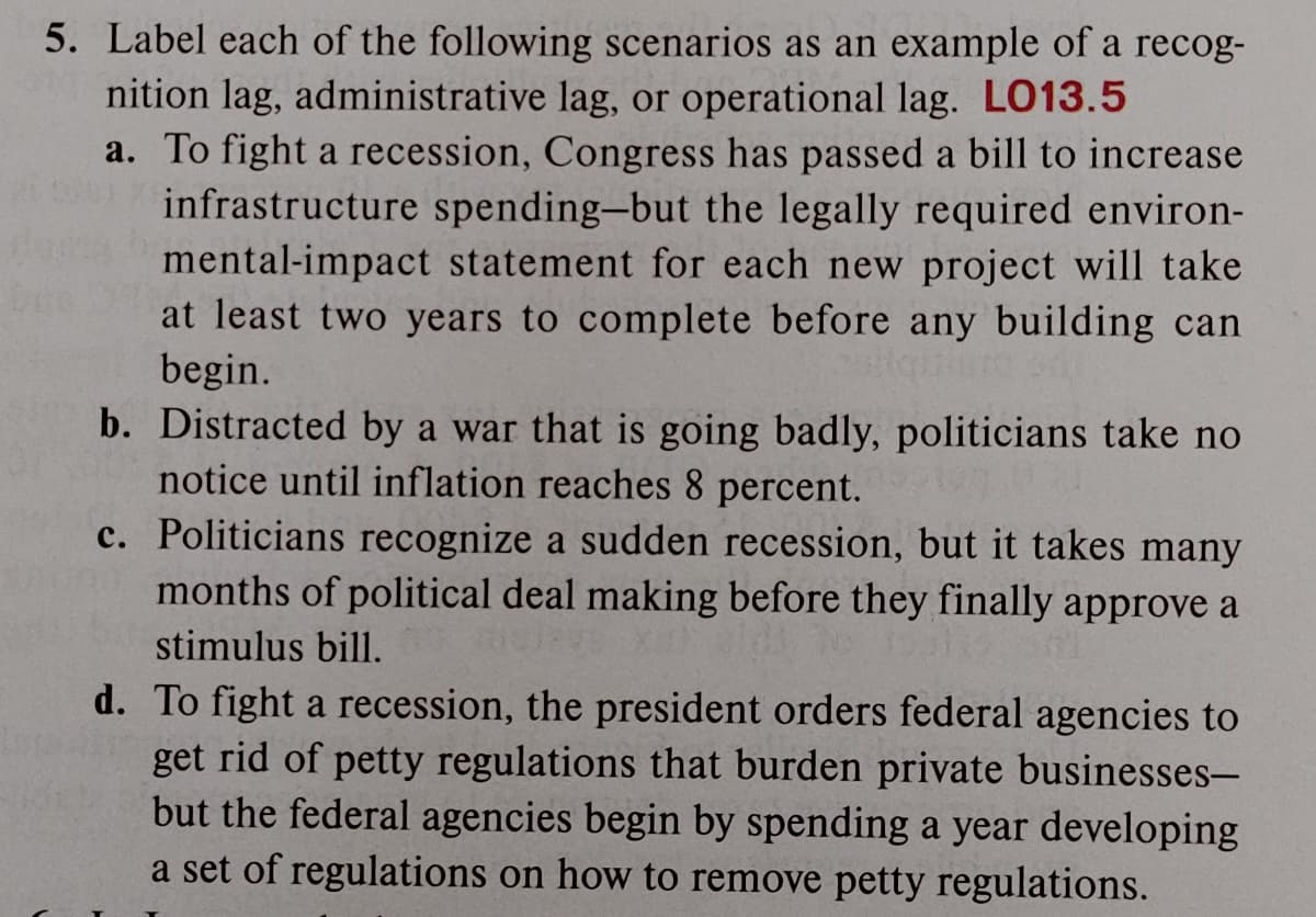 5. Label each of the following scenarios as an example of a recog-
nition lag, administrative lag, or operational lag. LO13.5
a. To fight a recession, Congress has passed a bill to increase
infrastructure spending-but the legally required environ-
mental-impact statement for each new project will take
at least two years to complete before any building can
begin.
b. Distracted by a war that is going badly, politicians take no
notice until inflation reaches 8 percent.
c. Politicians recognize a sudden recession, but it takes many
months of political deal making before they finally approve a
stimulus bill.
d. To fight a recession, the president orders federal agencies to
get rid of petty regulations that burden private businesses-
but the federal agencies begin by spending a year developing
a set of regulations on how to remove petty regulations.
