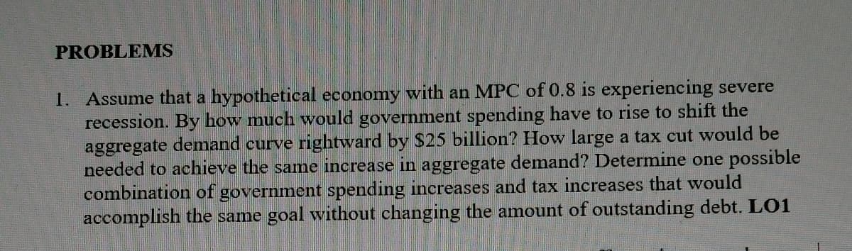 PROBLEMS
1. Assume that a hypothetical economy with an MPC of 0.8 is experiencing severe
recession. By how much would government spending have to rise to shift the
aggregate demand curve rightward by $25 billion? How large a tax cut would be
needed to achieve the samne increase in aggregate demand? Determine one possible
combination of government spending increases and tax increases that would
accomplish the same goal without changing the amount of outstanding debt. LO1
