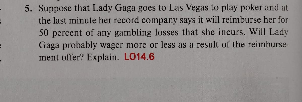 5. Suppose that Lady Gaga goes to Las Vegas to play poker and at
the last minute her record company says it will reimburse her for
50 percent of any gambling losses that she incurs. Will Lady
Gaga probably wager more or less as a result of the reimburse-
ment offer? Explain. LO14.6
