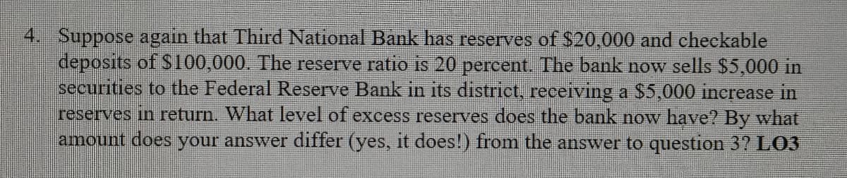 4. Suppose again that Third National Bank has reserves of $20,000 and checkable
deposits of S100,000. The reserve ratio is 20 percent. The bank now sells $5,000 in
securities to the Federal Reserve Bank in its district, receiving a $5,000 increase in
reserves in return. What level of excess reserves does the bank now have? By what
amount does your answer differ (yes, it does!) from the answer to question 37 LO3
