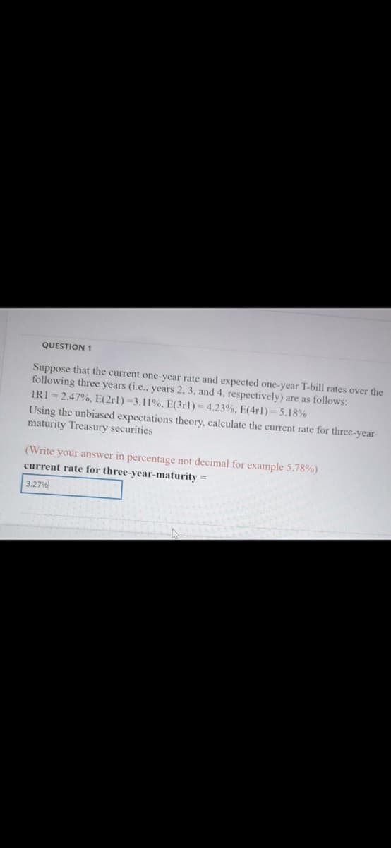 QUESTION 1
Suppose that the current one-year rate and expected one-year T-bill rates over the
following three years (i.e., years 2, 3, and 4, respectively) are as follows:
IRI - 2.47%, E(2rl)-3.11%, E(3r1) = 4.23%, E(4r1)- 5.18%
Using the unbiased expectations theory, calculate the current rate for three-year-
maturity Treasury securities
(Write your answer in percentage not decimal for example 5.78%)
current rate for three-year-maturity
3.27%
