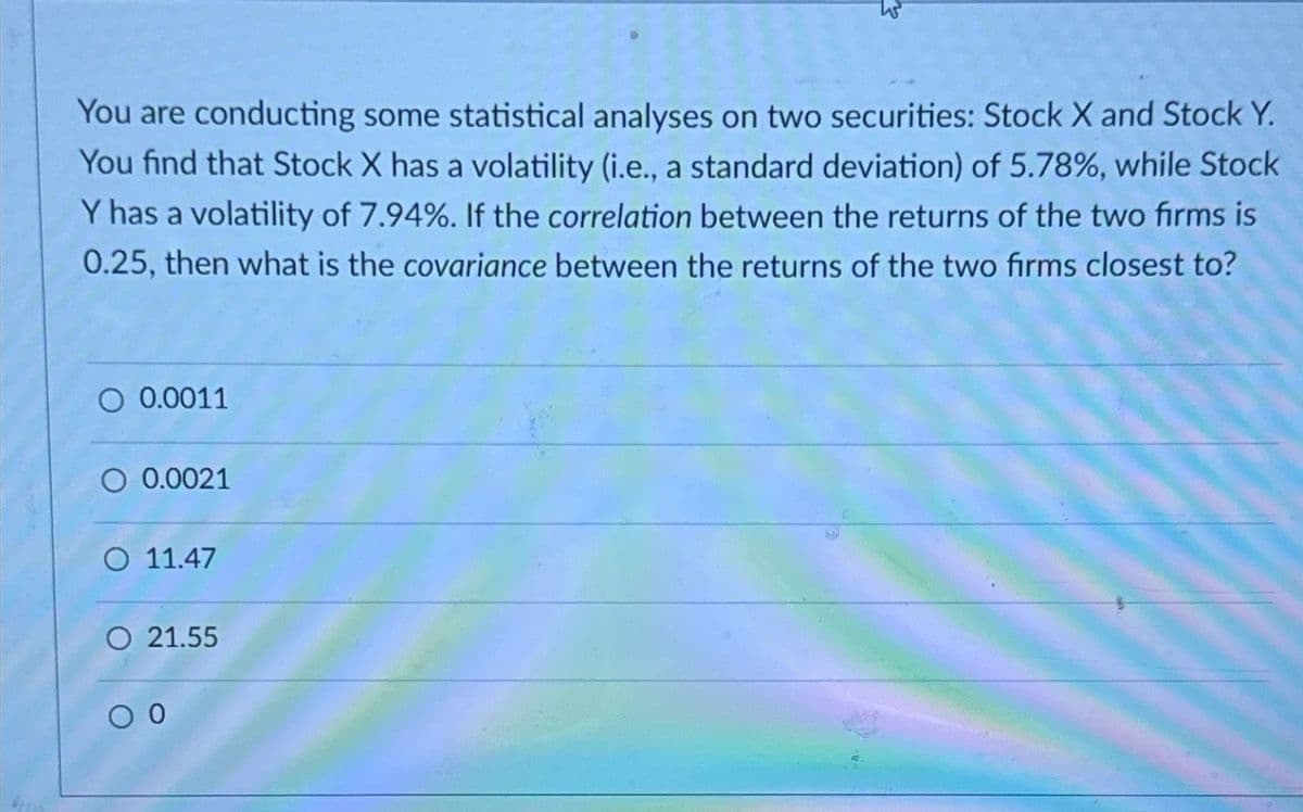 You are conducting some statistical analyses on two securities: Stock X and Stock Y.
You find that Stock X has a volatility (i.e., a standard deviation) of 5.78%, while Stock
Y has a volatility of 7.94%. If the correlation between the returns of the two firms is
0.25, then what is the covariance between the returns of the two firms closest to?
O 0.0011
0.0021
O 11.47
O 21.55
0