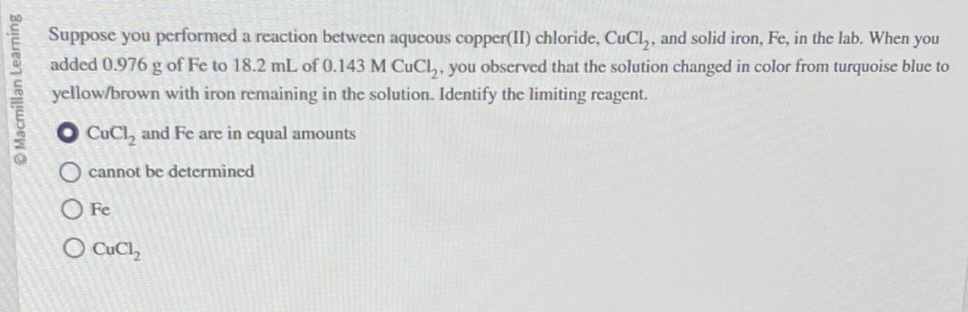 Macmillan Learning
Suppose you performed a reaction between aqueous copper(II) chloride, CuCl₂, and solid iron, Fe, in the lab. When you
added 0.976 g of Fe to 18.2 mL of 0.143 M CuCl₂, you observed that the solution changed in color from turquoise blue to
yellow/brown with iron remaining in the solution. Identify the limiting reagent.
CuCl₂ and Fe are in equal amounts
O cannot be determined
0 Fe
Q CuCh