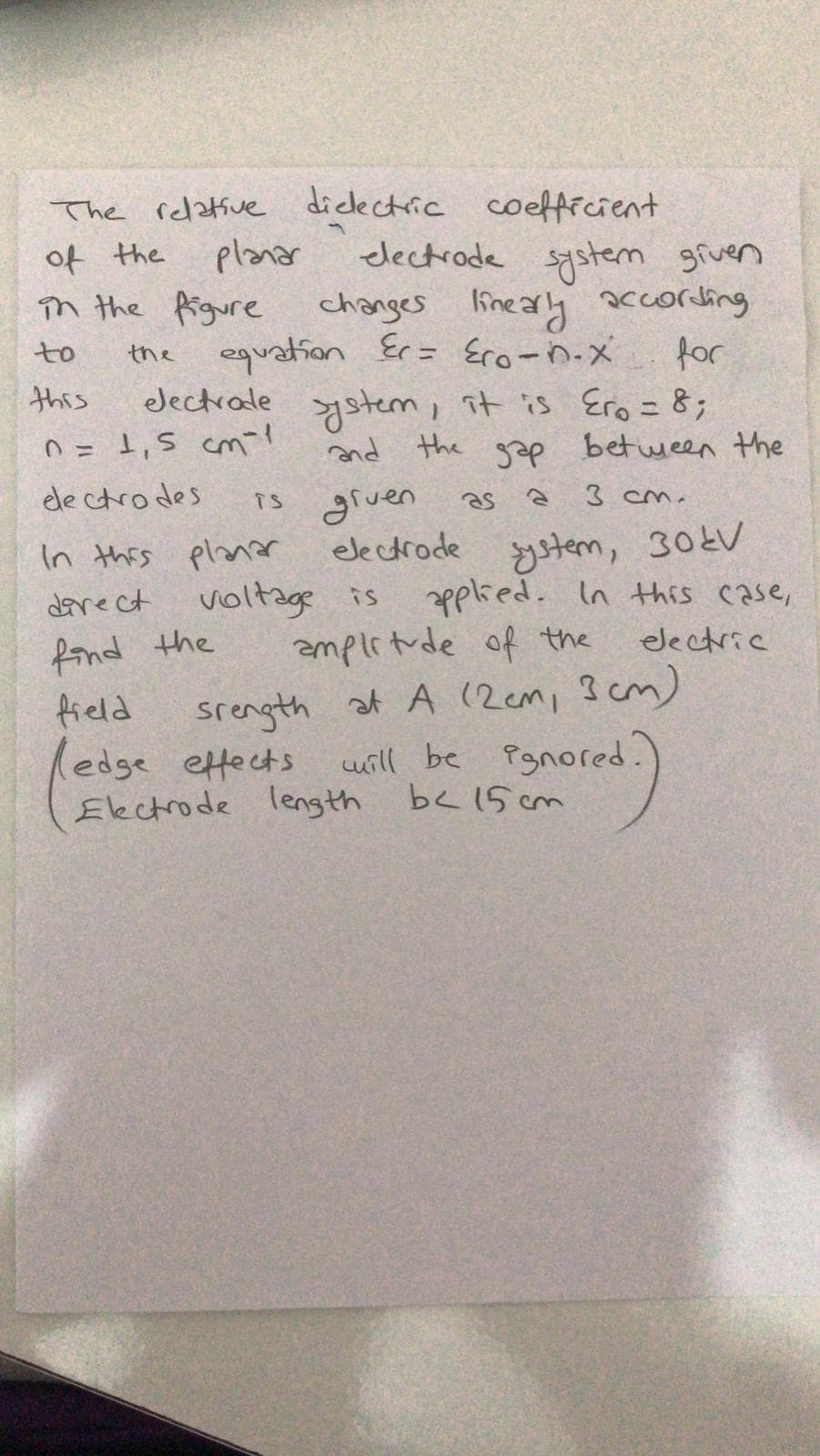The relative dicectric coefficient
of the
în the figure
planar
lectrade system given
Guyosone heauy sofveys
for
equation Er= Ero-n.x
ystem, it is Ero = 8;
and the gap between the
TS gruen
electrode ystem, 30ŁV
voltage is applied. In this case,
ampletude of the
to
the
this
eJectrale
O= 1,5 cm-
%3D
ele ctrodes
as
3 cm.
In this planar
darect
fond the
field
(edge ettects
Electrode leng th
electric
srength at A (2cm, 3 cm)
uill be Pgnored?
b< 15 cm

