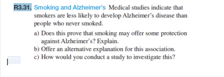 R3.31. Smoking and Alzheimer's Medical studies indicate that
smokers are less likely to develop Alzheimer's disease than
people who never smoked.
a) Does this prove that smoking may offer some protection
against Alzheimer's? Explain.
b) Offer an alternative explanation for this association.
c) How would you conduct a study to investigate this?