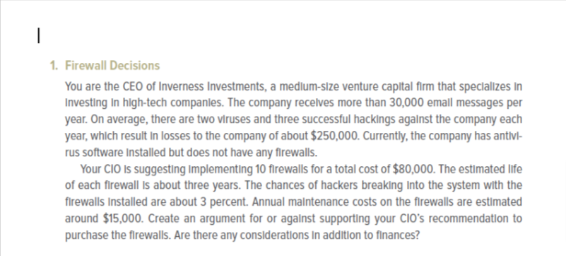 1
1. Firewall Decisions
You are the CEO of Inverness Investments, a medium-size venture capital firm that specializes in
Investing in high-tech companies. The company receives more than 30,000 email messages per
year. On average, there are two viruses and three successful hackings against the company each
year, which result in losses to the company of about $250,000. Currently, the company has antivl-
rus software Installed but does not have any firewalls.
Your CIO Is suggesting Implementing 10 firewalls for a total cost of $80,000. The estimated life
of each firewall is about three years. The chances of hackers breaking into the system with the
firewalls Installed are about 3 percent. Annual maintenance costs on the firewalls are estimated
around $15,000. Create an argument for or against supporting your CIO's recommendation to
purchase the firewalls. Are there any considerations In addition to finances?