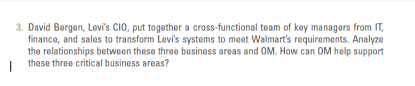 3. David Bergen, Levi's CIO, put together a cross-functional team of key managers from IT,
finance, and sales to transform Levi's systems to meet Walmart's requirements. Analyze
the relationships between these three business areas and OM. How can OM help support
these three critical business areas?
|