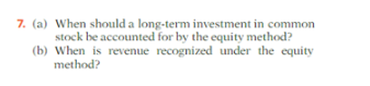 7. (a) When should a long-term investment in common
stock be accounted for by the equity method?
(b) When is revenue recognized under the equity
method?