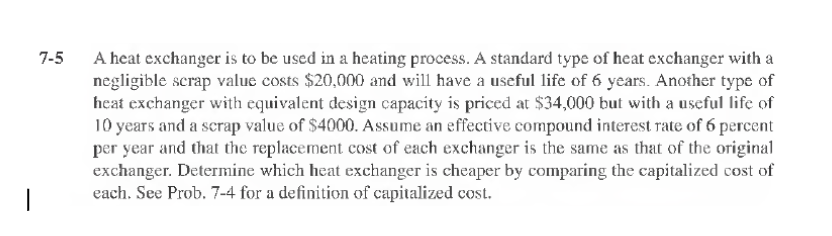 7-5
A heat exchanger is to be used in a heating process. A standard type of heat exchanger with a
negligible scrap value costs $20,000 and will have a useful life of 6 years. Another type of
heat exchanger with equivalent design capacity is priced at $34,000 but with a useful life of
10 years and a scrap value of $4000. Assume an effective compound interest rate of 6 percent
per year and that the replacement cost of each exchanger is the same as that of the original
exchanger. Determine which heat exchanger is cheaper by comparing the capitalized cost of
each. See Prob. 7-4 for a definition of capitalized cost.