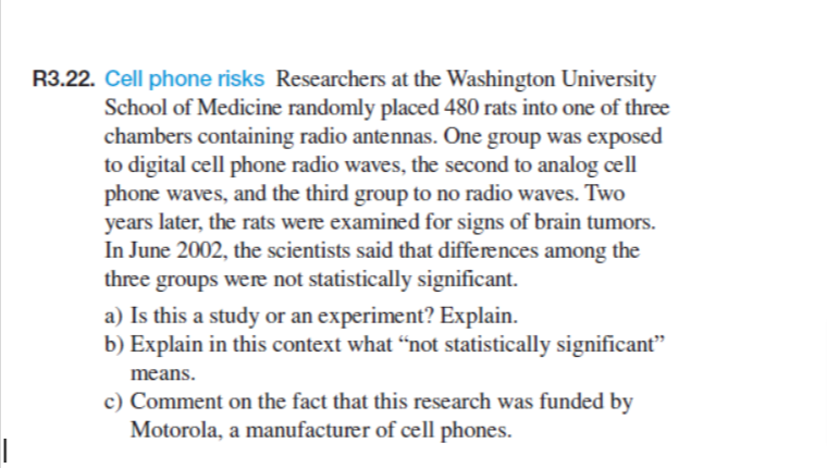 R3.22. Cell phone risks Researchers at the Washington University
School of Medicine randomly placed 480 rats into one of three
chambers containing radio antennas. One group was exposed
to digital cell phone radio waves, the second to analog cell
phone waves, and the third group to no radio waves. Two
years later, the rats were examined for signs of brain tumors.
In June 2002, the scientists said that differences among the
three groups were not statistically significant.
a) Is this a study or an experiment? Explain.
b) Explain in this context what “not statistically significant"
means.
c) Comment on the fact that this research was funded by
Motorola, a manufacturer of cell phones.