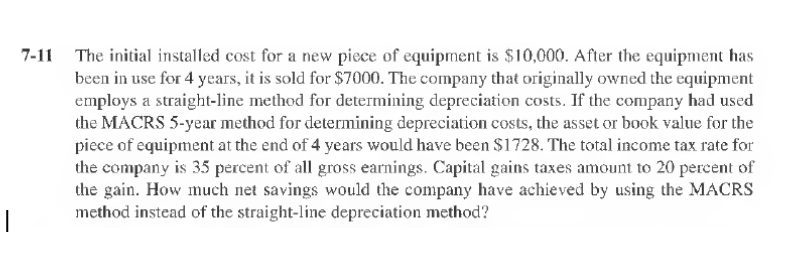 I
7-11 The initial installed cost for a new piece of equipment is $10,000. After the equipment has
been in use for 4 years, it is sold for $7000. The company that originally owned the equipment
employs a straight-line method for determining depreciation costs. If the company had used
the MACRS 5-year method for determining depreciation costs, the asset or book value for the
piece of equipment at the end of 4 years would have been $1728. The total income tax rate for
the company is 35 percent of all gross earnings. Capital gains taxes amount to 20 percent of
the gain. How much net savings would the company have achieved by using the MACRS
method instead of the straight-line depreciation method?