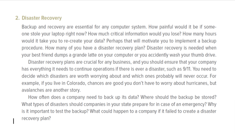 2. Disaster Recovery
Backup and recovery are essential for any computer system. How painful would it be if some-
one stole your laptop right now? How much critical information would you lose? How many hours
would it take you to re-create your data? Perhaps that will motivate you to implement a backup
procedure. How many of you have a disaster recovery plan? Disaster recovery is needed when
your best friend dumps a grande latte on your computer or you accidently wash your thumb drive.
Disaster recovery plans are crucial for any business, and you should ensure that your company
has everything it needs to continue operations if there is ever a disaster, such as 9/11. You need to
decide which disasters are worth worrying about and which ones probably will never occur. For
example, if you live in Colorado, chances are good you don't have to worry about hurricanes, but
avalanches are another story.
How often does a company need to back up its data? Where should the backup be stored?
What types of disasters should companies in your state prepare for in case of an emergency? Why
is it important to test the backup? What could happen to a company if it failed to create a disaster
recovery plan?
I