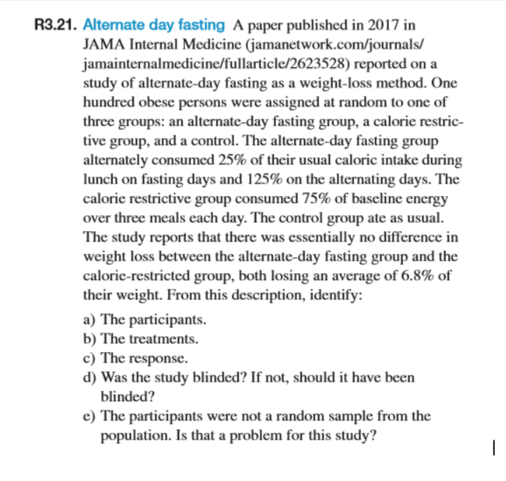 R3.21. Alternate day fasting A paper published in 2017 in
JAMA Internal Medicine (jamanetwork.com/journals/
jamainternalmedicine/fullarticle/2623528) reported on a
study of alternate-day fasting as a weight-loss method. One
hundred obese persons were assigned at random to one of
three groups: an alternate-day fasting group, a calorie restric-
tive group, and a control. The alternate-day fasting group
alternately consumed 25% of their usual caloric intake during
lunch on fasting days and 125% on the alternating days. The
calorie restrictive group consumed 75% of baseline energy
over three meals each day. The control group ate as usual.
The study reports that there was essentially no difference in
weight loss between the alternate-day fasting group and the
calorie-restricted group, both losing an average of 6.8% of
their weight. From this description, identify:
a) The participants.
b) The treatments.
c) The response.
d) Was the study blinded? If not, should it have been
blinded?
e) The participants were not a random sample from the
population. Is that a problem for this study?