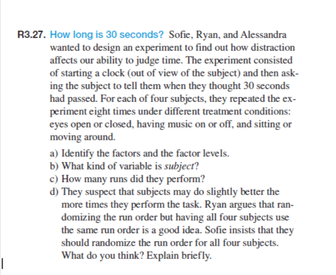 R3.27. How long is 30 seconds? Sofie, Ryan, and Alessandra
wanted to design an experiment to find out how distraction
affects our ability to judge time. The experiment consisted
of starting a clock (out of view of the subject) and then ask-
ing the subject to tell them when they thought 30 seconds
had passed. For each of four subjects, they repeated the ex-
periment eight times under different treatment conditions:
eyes open or closed, having music on or off, and sitting or
moving around.
a) Identify the factors and the factor levels.
b) What kind of variable is subject?
c) How many runs did they perform?
d) They suspect that subjects may do slightly better the
more times they perform the task. Ryan argues that ran-
domizing the run order but having all four subjects use
the same run order is a good idea. Sofie insists that they
should randomize the run order for all four subjects.
What do you think? Explain briefly.