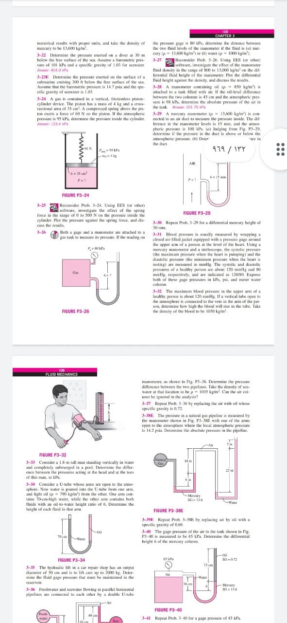 105
CHAPTER 3
the pressure gage is 80 kPa, determine the distance between
the two fluid Jevels of the manometer if the fluid is (a) mer
cury (p = 13,600 kg/m') or th) water (p = 1000 kg/m')
numerical results with proper units, and take the density of
mercury to be 13,600 kg/m'.
3-22 Determine the pressure exerted on a diver at 30 m
below the free surface of the sea. Assume a barometric pres-
sure of 101 kPa and a specific pravity of 1.03 for seawater.
Answer: 404.0 Pa
3-27 O Reconsider Prob. 3-26. Using EES (or ocher)
software, investigate the effect of the manometer
fluid density in the range of 800 to 13,000 kg/m on the d
e dif-
ferential fluid height of the manometer. Plot the differential
fluid height against the density, and discuss the results.
3-23E Determine the pressure exerted on the surface af a
submarine cruising 300 ft below the free surface of the sea.
Assume that the harometric presure is 14.7 psia and the spe-
cific gravity of seawater is 103.
3-28 A manometer containing oil p = 850 kg/m') is
attached to a tank filled with air. If the oil-level difference
between the two columns is 45 cm and the atmaspheric pres
sure is 98 kPa, determine the absolute pressure of the air in
3-24 A gas is contained in a vertical, frictionless piston-
cylinder device. The piston has a mass of 4 kg and a cross-
sectional area of 35 em. A compressed spring above the pis-
ton exerts a force of 60 N on the piston. If the atmospheric
pressure is 95 kPa, determine the pressure inside the cylinder.
the tank. Answer: 101.75 kPa
3-29 A mercury manometer (p = 13,600 kgm') is con-
nected to an air duct to measure the pressure inside. The dif-
ference in the manometer levels is 15 mm, and the atmos-
pheric pressure is 100 kPa. (a) Judging from Fig. P3-29,
determine if the pressure in the duct is above or below the
atmospheric pressure. (b) Deter
the duct.
Answer 123,4 kPa
"ure in
979/ IPY
6ll N
P 95 kPa
Mp4 ke
AIR
M-35 cm
h 15 mm
P=1
FIGURE P3-24
3-25 E Reconsider Prob. 3-24. Using EES (or other)
saftware, investigate the effect of the spring
FIGURE P3-29
force in the range of 0 to 500 N on the pressure inside the
cylinder. Plot the pressure against the spring force, and dis-
cuss the results.
3-30 Repeat Prob. 3-29 for a differential mercury height of
30 mm.
3-26
Both a gage and a manometer are attached to a
gas tank to measure its pressure. If the reading on
3-31 Blood pressure is usually measured by wrapping a
closed air-filled jacket equipped with a pressure gage around
the upper arm of a person at the level of the heart. Using a
mercury manometer and a stethoscope, the systolic pressure
(the maximum pressure when the heart is pumping) and the
diastolic pressure (the minimum pressure when the heart is
resting) are measured in mmHg. The systolic and diastolic
pressures of a healthy person are about 120 mmHg and 80
mmHg, respectively, and are indicated as 120/80, Express
both of these gage pressures in kPa, psi, and meter water
column.
P-80 KPa
Gas
3-32 The maximum blood pressure in the upper arm of a
healthy person is about 120 mmHg. If a vertical tube open to
the atmosphere is connected to the vein in the arm of the per-
son, determine boIw high the blood will rise in the tube. Take
the density of the blood to be 1050 kg/m.
FIGURE P3-26
106
FLUID MECHANICS
manometer, as shown in Fig. P1-36. Determine the pressure
difference between the two pipelines. Take the density of sen-
water at that location to be p- 1035 kg/m'. Can the air col-
umn he ignored in the analysis?
3-37 Repeat Proh. 3-36 by replacing the air with oil whose
specific gravity is 0.72.
FO
3-38E The pressure in a natural gas pipeline is measured by
the manometer shown in Fig. P3-3SE with one of the arms
open to the atmosphere where the local atmospheric pressure
is 14.2 psia. Determine the absolute pressure in the pipeline.
Air
2 in
FIGURE P3-32
Nutual
Cias
10 in
3-33 Consider a 1.8-m-tall man standing vertically in water
and completely suhmerged in a poel. Determine the differ-
ence hetween the pressures acting at the head and at the toes
of this man, in kPa.
25 in
6 in
3-34 Consider a U-tube whose arms are open to the atmo-
sphere. Now water is poured into the U-tuhe from one arm,
and light vil (p - 790 kg/m') frem the other. One arm con-
tains 70-cm-high water, while the other arm contains both
fluids with an oil-to-water beight ratio of 6. Determine the
-Mercury
SG= 13.6
Water
height of each fluid in that amm.
FIGURE P3-3BE
3-39E Repeat Prob. 3-38E by replacing air by oil with a
specific gravity of 0.69.
3-40 The gage pressure of the air in the tank shown in Fig.
Oil
70 sm
P3 40 is measured to he 65 kPa Determine the differential
-Water
height k of the mercury column.
Cil
FIGURE P3-34
65 kPu
SG-072
75 cm
3-35 The hydraulic lift in a car repair shop has an output
diameter of 30 cm and is to lift cars up to 2000 kg. Deter-
mine the fluid gage pressure that must be maintained in the
Air
-Water
reservoir.
30 em
Mercury
SI- 116
3-36 Freshwater and seawater flowing in parallel borizontal
pipelines are connected to each other hy a double U-tuhe
Air
ー
FIGURE P3-40
Fresh-
water
40 cm
341 Repeat Prob. 3-40 for a gage pressure of 45 kPa.
Sea-
