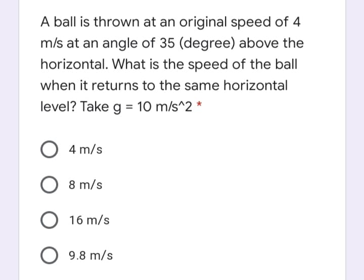 A ball is thrown at an original speed of 4
m/s at an angle of 35 (degree) above the
horizontal. What is the speed of the ball
when it returns to the same horizontal
level? Take g = 10 m/s^2 *
O 4 m/s
8 m/s
O 16 m/s
9.8 m/s
