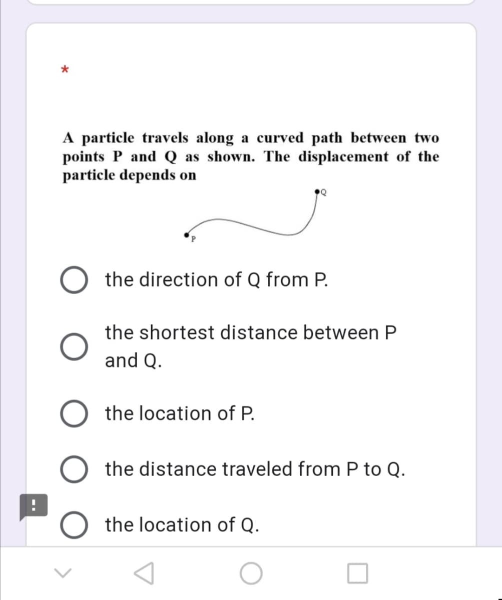 A particle travels along a curved path between two
points P and Q as shown. The displacement of the
particle depends on
the direction of Q from P.
the shortest distance between P
and Q.
the location of P.
the distance traveled from P to Q.
the location of Q.
