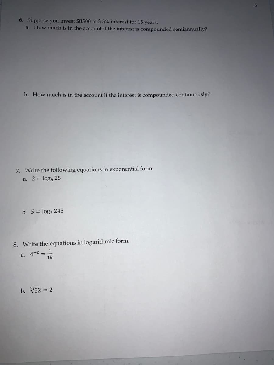 6. Suppose you invest $8500 at 3.5% interest for 15 years.
a. How much is in the account if the interest is compounded semiannually?
b. How much is in the account if the interest is compounded continuously?
7. Write the following equations in exponential form.
a. 2 = log, 25
b. 5 = logą 243
8. Write the equations in logarithmic form.
a. 4-2 =
b. V32 = 2
