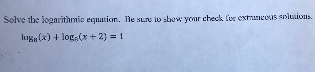 Solve the logarithmic equation. Be sure to show your check for extraneous solutions.
log (x) + logg (x + 2) = 1
