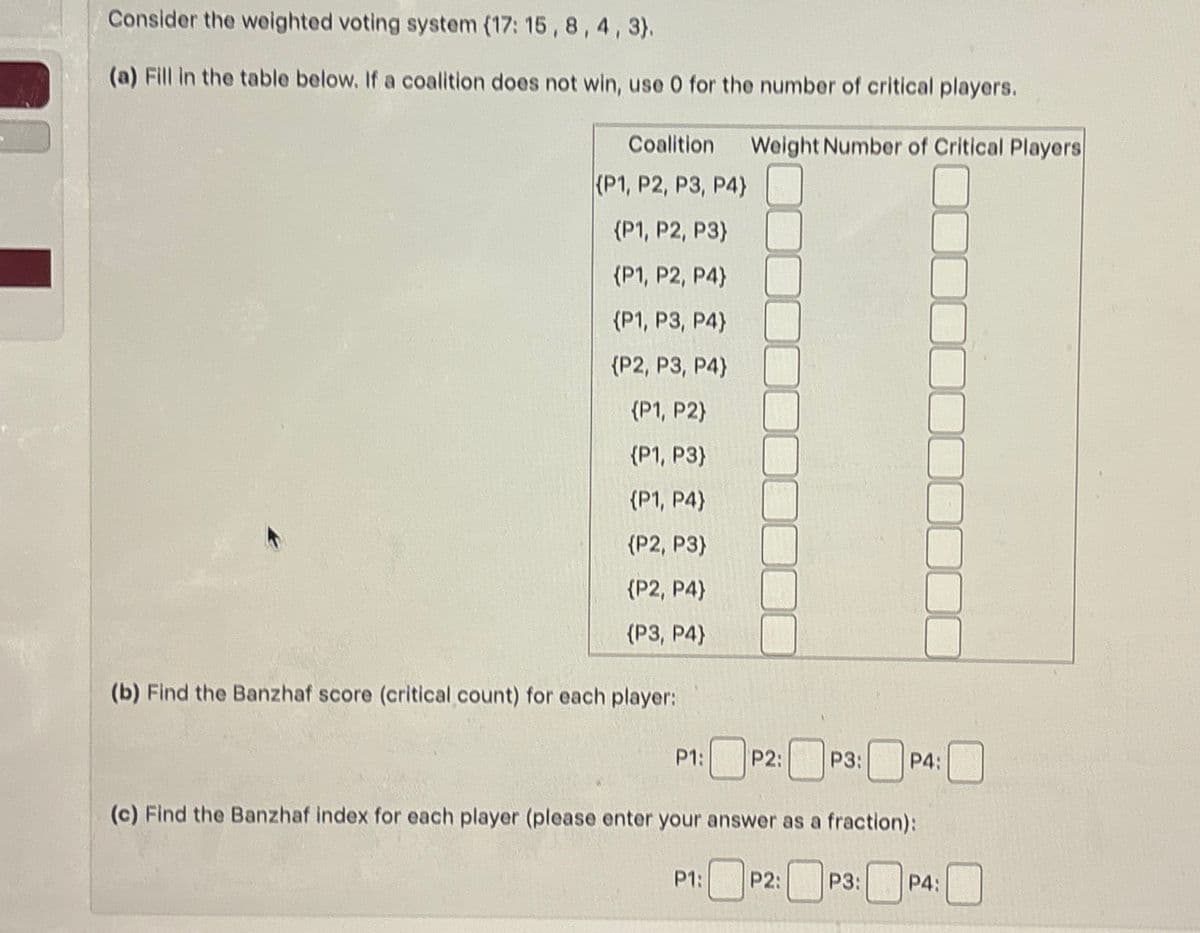 Consider the weighted voting system (17: 15, 8, 4, 3}.
(a) Fill in the table below. If a coalition does not win, use O for the number of critical players.
Coalition
(P1, P2, P3, P4}
Weight Number of Critical Players
{P1, P2, P3}
{P1, P2, P4}
{P1, P3, P4}
{P2, P3, P4}
(P1, P2)
(P1, P3)
(P1, P4}
{P2, P3)
{P2, P4}
(P3, P4}
(b) Find the Banzhaf score (critical count) for each player:
P1: P2:
P3:
P4:
(c) Find the Banzhaf index for each player (please enter your answer as a fraction):
P1: P2: P3: P4: