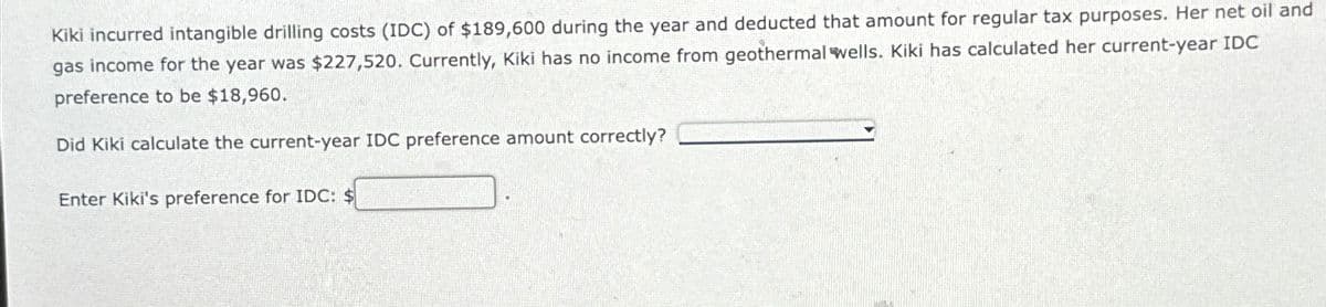 Kiki incurred intangible drilling costs (IDC) of $189,600 during the year and deducted that amount for regular tax purposes. Her net oil and
gas income for the year was $227,520. Currently, Kiki has no income from geothermal wells. Kiki has calculated her current-year IDC
preference to be $18,960.
Did Kiki calculate the current-year IDC preference amount correctly?
Enter Kiki's preference for IDC: $