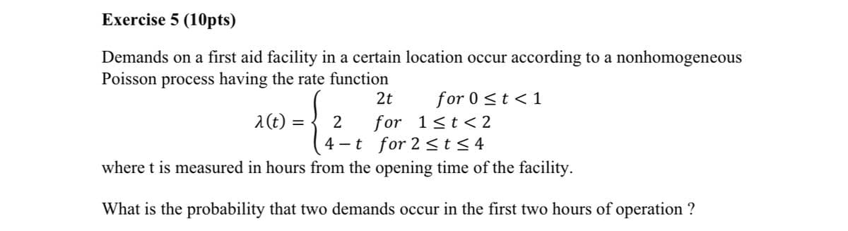 Exercise 5 (10pts)
Demands on a first aid facility in a certain location occur according to a nonhomogeneous
Poisson process having the rate function
2t
for 0≤t<1
λ(t)
= 2
for 1≤t<2
4-t for 2≤t≤4
where t is measured in hours from the opening time of the facility.
What is the probability that two demands occur in the first two hours of operation?