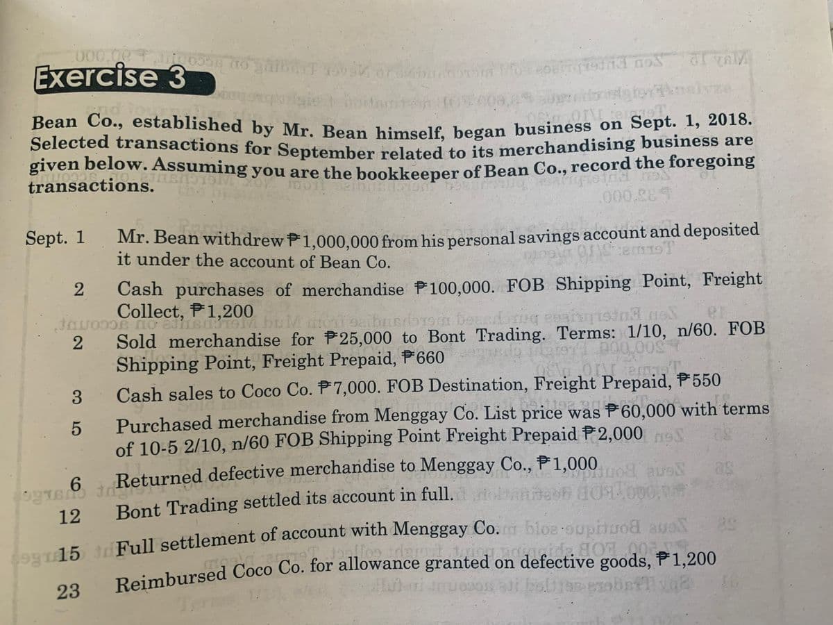 Selected transactions for September related to its merchandising business are
Bean Co., established by Mr. Bean himself, began business on Sept. 1, 2018.
000.00
Exercise 3
Selected transactions for September related to its merchandising business aare
given beloW. Assuming you are the hookkeener of Bean Co., record the foregoing
transactions.
the
.000.289
Sept. 1
Mr. Bean withdrew P1.000.000 from his personal savings account and deposited
it under the account of Bean Co.
2
Cash purchases of merchandise P100,000. FOB Shipping Point, Freight
Collect, P1,200
19m boas
er
Sold merchandise for P25,000 to Bont Trading. Terms: 1/10, n/60. FOB
Shipping Point, Freight Prepaid, P660
Cash sales to Coco Co. P7,000. FOB Destination, Freight Prepaid, P 550
p00.00g
Purchased merchandise from Menggay Co. List price was F60,000 with terms
of 10-5 2/10, n/60 FOB Shipping Point Freight Prepaid P2,000
T 6 Returned defective merchandise to Menggay Co., P1 000
Bont Trading settled its account in full.l ioltannesh 0000
12
Lonr15 tdFull settlement of account with Menggay Co. bloe ouptuod aueT
Daimbursed Coco Co. for allowance granted on defective goods, P1,200
89
23
Te
3
