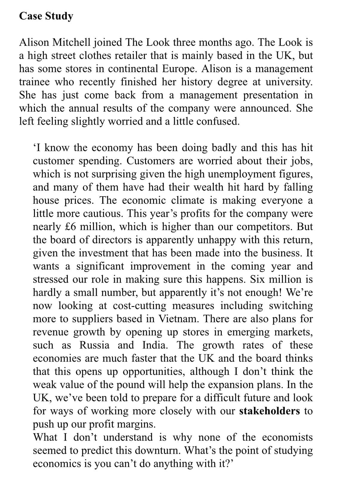 Case Study
Alison Mitchell joined The Look three months ago. The Look is
a high street clothes retailer that is mainly based in the UK, but
has some stores in continental Europe. Alison is a management
trainee who recently finished her history degree at university.
She has just come back from a management presentation in
which the annual results of the company were announced. She
left feeling slightly worried and a little confused.
'I know the economy has been doing badly and this has hit
customer spending. Customers are worried about their jobs,
which is not surprising given the high unemployment figures,
and many of them have had their wealth hit hard by falling
house prices. The economic climate is making everyone a
little more cautious. This year's profits for the company were
nearly £6 million, which is higher than our competitors. But
the board of directors is apparently unhappy with this return,
given the investment that has been made into the business. It
wants a significant improvement in the coming year and
stressed our role in making sure this happens. Six million is
hardly a small number, but apparently it's not enough! We're
now looking at cost-cutting measures including switching
more to suppliers based in Vietnam. There are also plans for
revenue growth by opening up stores in emerging markets,
such as Russia and India. The growth rates of these
economies are much faster that the UK and the board thinks
that this opens up opportunities, although I don't think the
weak value of the pound will help the expansion plans. In the
UK, we've been told to prepare for a difficult future and look
for ways of working more closely with our stakeholders to
push up our profit margins.
What I don't understand is why none of the economists
seemed to predict this downturn. What's the point of studying
economics is you can't do anything with it?'
